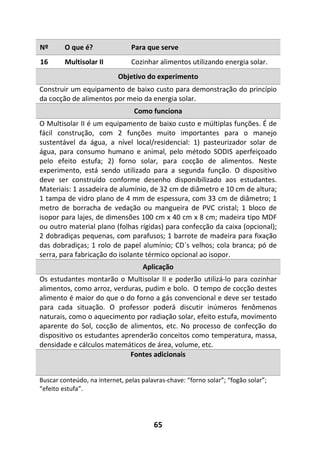 65
Nº O que é? Para que serve
16 Multisolar II Cozinhar alimentos utilizando energia solar.
Objetivo do experimento
Construir um equipamento de baixo custo para demonstração do princípio
da cocção de alimentos por meio da energia solar.
Como funciona
O Multisolar II é um equipamento de baixo custo e múltiplas funções. É de
fácil construção, com 2 funções muito importantes para o manejo
sustentável da água, a nível local/residencial: 1) pasteurizador solar de
água, para consumo humano e animal, pelo método SODIS aperfeiçoado
pelo efeito estufa; 2) forno solar, para cocção de alimentos. Neste
experimento, está sendo utilizado para a segunda função. O dispositivo
deve ser construído conforme desenho disponibilizado aos estudantes.
Materiais: 1 assadeira de alumínio, de 32 cm de diâmetro e 10 cm de altura;
1 tampa de vidro plano de 4 mm de espessura, com 33 cm de diâmetro; 1
metro de borracha de vedação ou mangueira de PVC cristal; 1 bloco de
isopor para lajes, de dimensões 100 cm x 40 cm x 8 cm; madeira tipo MDF
ou outro material plano (folhas rígidas) para confecção da caixa (opcional);
2 dobradiças pequenas, com parafusos; 1 barrote de madeira para fixação
das dobradiças; 1 rolo de papel alumínio; CD´s velhos; cola branca; pó de
serra, para fabricação do isolante térmico opcional ao isopor.
Aplicação
Os estudantes montarão o Multisolar II e poderão utilizá-lo para cozinhar
alimentos, como arroz, verduras, pudim e bolo. O tempo de cocção destes
alimento é maior do que o do forno a gás convencional e deve ser testado
para cada situação. O professor poderá discutir inúmeros fenômenos
naturais, como o aquecimento por radiação solar, efeito estufa, movimento
aparente do Sol, cocção de alimentos, etc. No processo de confecção do
dispositivo os estudantes aprenderão conceitos como temperatura, massa,
densidade e cálculos matemáticos de área, volume, etc.
Fontes adicionais
Buscar conteúdo, na internet, pelas palavras-chave: “forno solar”; “fogão solar”;
“efeito estufa”.
 