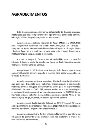 5
AGRADECIMENTOS
Este livro não seria possível sem a colaboração de diversas pessoas e
instituições que nos acompanham e nos apoiam nesta caminhada por uma
educação pública de qualidade, inclusiva e inovadora.
Agradecemos à Agência Nacional de Águas (ANA) e à CAPES/MEC
pelo lançamento oportuno do Edital ANA-CAPES/DEB Nº 18/2015 -
Programa de Apoio à Produção de Material Didático para a Educação Básica
- Projeto Água, sem o qual este projeto não teria o apoio financeiro e
institucional para sua proposição e execução.
A todos os amigos do Campus Santa Rita do IFPB, onde o projeto foi
iniciado. A todo o apoio da gestão, na figura do Prof. Sabiniano Araújo
Rodrigues, Diretor Geral do Campus.
Aos gestores do IFPB – Reitoria e Campus João Pessoa - por todo o
apoio institucional, sempre fazendo o máximo para apoiar o projeto, em
todos os momentos.
Agradecemos aos amigos e parceiros: Aluísio Gomes da Silva Júnior,
que com sua disposição para trabalhar, engenhosidade e criatividade,
viabilizou diversas soluções que pensamos juntos para os experimentos;
Flávio Melo de Luna, da ONG LETS, que me ajudou a dar novo sentido para
as minhas atividades acadêmicas, parceiro permanente do NDTS/IFPB e de
inúmeras oficinas, trabalhos e atividades conjuntas; Sebastião Alves, o Tião
do SERTA(PE), amigo, inventor, inspirador e parceiro, sempre.
Agradecemos à Profa. Ivanete Bellucci, da FATEC-Tatuapé (SP), pelo
apoio permanente e por acreditar nas nossas propostas metodológicas para
o ensino de ciências, engenharia e áreas correlatas.
Aos amigos Laurent Arie Benisty e Roberta Nunes Silva, que lideraram
um grupo de pernambucanos arretados que nos ajudaram, e muito, na
construção dos experimentos.
 