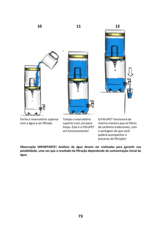 73
10 11 12
Encha o reservatório superior
com a água a ser filtrada.
Tampe o reservatório
superior com um pano
limpo. Este é o FiltroPET
em funcionamento!
O FiltroPET funcionará da
mesma maneira que os filtros
de cerâmica tradicionais, com
a vantagem de que você
poderá acompanhar o
processo de filtração!
Observação IMPORTANTE! Análises da água devem ser realizadas para garantir sua
potabilidade, uma vez que a resultado da filtração dependende da contaminação inicial da
água.
 