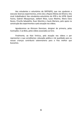 6
Aos estudantes e voluntários do SERTA(PE), que nos ajudaram a
executar diversos experimentos, entre eles a Rejane Matias de Oliveira. Eita
muié trabalhadora! Aos estudantes-voluntários do IFPB e da UFPB: David
Facina, Gabriel Albuquerque, Joébert Maia, Lucas Rikelme, Maria Clara
Nunes, Priscilla Sebadelhe, Ruan Marinho e Saulo Mariano, pelo apoio na
construção dos experimentos e pela atuação nos vídeos.
Agradecemos ao Klivisson Dennison, designer de primeira, pelas
ilustrações. E ao Beto, pelos vídeos associados ao livro.
Finalmente, ao Kaio Vinícius, pela atuação nos vídeos e por
representar o que acreditamos: educação pública e de qualidade para as
nossas crianças contribuirá sobremaneira para o País melhor que
buscamos.
 