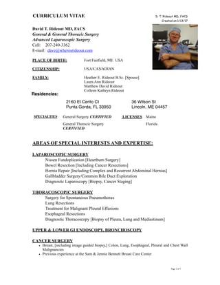 CURRICULUM VITAE D. T. Rideout MD, FACS
Created on 1/13/17
David T. Rideout MD, FACS
General & General Thoracic Surgery
Advanced Laparoscopic Surgery
Cell: 207-240-3362
E-mail: dave@wheresrideout.com
PLACE OF BIRTH: Fort Fairfield, ME USA
CITIZENSHIP: USA/CANADIAN
FAMILY: Heather E. Rideout B.Sc. [Spouse]
Laura Ann Rideout
Matthew David Rideout
Colleen Kathryn Rideout
AREAS OF SPECIAL INTERESTS AND EXPERTISE:
LAPAROSCOPIC SURGERY
Nissen Fundoplication [Heartburn Surgery]
Bowel Resection [Including Cancer Resections]
Hernia Repair [Including Complex and Recurrent Abdominal Hernias]
Gallbladder Surgery/Common Bile Duct Exploration
Diagnostic Laparoscopy [Biopsy, Cancer Staging]
THORACOSCOPIC SURGERY
Surgery for Spontaneous Pneumothorax
Lung Resections
Treatment for Malignant Pleural Effusions
Esophageal Resections
Diagnostic Thoracoscopy [Biopsy of Pleura, Lung and Mediastinum]
UPPER & LOWER GI ENDOSCOPY, BRONCHOSCOPY
CANCER SURGERY
• Breast, [including image guided biopsy,] Colon, Lung, Esophageal, Pleural and Chest Wall
Malignancies
• Previous experience at the Sam & Jennie Bennett Breast Care Center
Page ! of !1 7
Residencies:
2160 El Cerito Ct
Punta Gorda, FL 33950
36 Wilson St
Lincoln, ME 04457
SPECIALTIES General Surgery CERTIFIED LICENSES Maine
General Thoracic Surgery
CERTIFIED
Florida
 