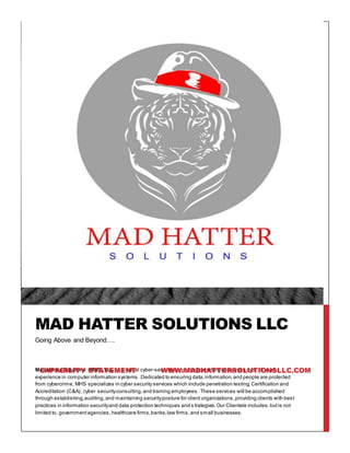 Mad Hatter Solutions (MHS) LLC is a virtual cyber-security consulting companycontaining over 15 years
experience in computer information systems. Dedicated to ensuring data,information,and people are protected
from cybercrime, MHS specializes in cyber security services which include penetration testing,Certification and
Accreditation (C&A), cyber securityconsulting,and training employees. These services will be accomplished
through establishing,auditing,and maintaining securityposture for client organizations,providing clients with best
practices in information securityand data protection techniques and s trategies.Our Clientele includes,butis not
limited to, governmentagencies,healthcare firms,banks,law firms,and small businesses.
MAD HATTER SOLUTIONS LLC
Going Above and Beyond….
CAPABILITY STATEMENT WWW.MADHATTERSOLUTIONSLLC.COM
 