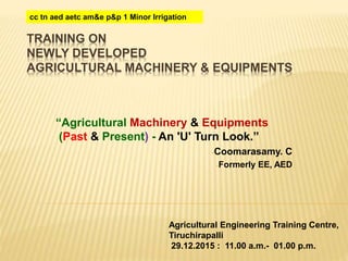 TRAINING ON
NEWLY DEVELOPED
AGRICULTURAL MACHINERY & EQUIPMENTS
“Agricultural Machinery & Equipments
(Past & Present) - An 'U' Turn Look.”
-Coomarasamy. C
-Formerly EE, AED
Agricultural Engineering Training Centre,
Tiruchirapalli
29.12.2015 : 11.00 a.m.- 01.00 p.m.
cc tn aed aetc am&e p&p 1 Minor Irrigation
 