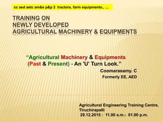TRAINING ON
NEWLY DEVELOPED
AGRICULTURAL MACHINERY & EQUIPMENTS
“Agricultural Machinery & Equipments
(Past & Present) - An 'U' Turn Look.”
-Coomarasamy. C
-Formerly EE, AED
Agricultural Engineering Training Centre,
Tiruchirapalli
29.12.2015 : 11.00 a.m.- 01.00 p.m.
cc aed aetc am&e p&p 2 tractors, farm equipments., …
 