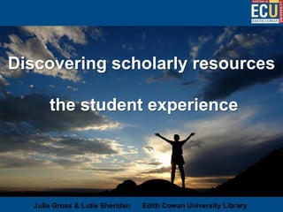 Discovering scholarly resources

       the student experience




   Julia Gross & Lutie Sheridan   Edith Cowan University Library
 
