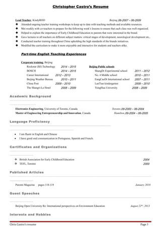 Christopher Castro’s Resume
Lead Teacher, KindyROO Beijing,06-2007 – 06-2009
 Attended ongoing teacher training workshops to keep up to date with teaching methods and available resources.
 Met weekly with co-teachers to prepare for the following week’s lessons to ensure that each class was well organized.
 Helped to explain the importance of Early Childhood Education to parents that were interested in the brand.
 Gave lectures to all teachers on different subject matters: critical stages of development, neurological development etc,.
 Conducted teacher training throughout China upholding the high standards of the brands initiatives.
 Modified the curriculum to make it more enjoyable and interactive for students and teachers alike.
Part-time English Teaching Experiences
Corporate training, Beijing
Rockstar (BJ) Technology 2014 – 2015
BOSCH 2014 – 2015
Career International 2012 – 2013
Beijing Weather Bureau 2010 – 2011
China Post 2009 – 2010
The Shangri-La Hotel 2008 – 2009
Beijing Public schools
ShangDi Experimental school 2011 – 2012
No. 4 Middle school 2010 – 2011
FangCaoDi International school 2007 – 2011
LanTian kindergarten 2009 – 2010
TsingHua University 2008 – 2009
Academic Background
__________________________________________________________________________________________________________________________________________________________________________________________________________________________________________________________________________________________________________________________________________________________________________________________________________________________________________________________________________________________________________________________________________________________________________________________________________________________________________________________________________________________________________________________________________________________________________________________________________________________________________________________________________________________________________________
____________________________________________________________________________________________________________________________________________ __________________-- --
Electronics Engineering, University of Toronto, Canada Toronto,09-2000 – 06-2004
Master of Engineering Entrepreneurship and Innovation, Canada Hamilton,09-2004 – 06-2005
Language Proficiency
________________________________________________________________________________________________________________________________________________________________________________________________________________________________________________________________________________________________________________________________________________________________________________________________________________________________________________________________________________________________________________________________________________________________________________________________________________________________________________________________
________________________________________________________________________________________________________________________________________________________________________________________________________________________________________________________________________________________________________________________________________________________________________________________________________________----
• I am fluent in English and Chinese
• I have good oral communication in Portuguese, Spanish and French.
Certificates and Organizations
_________________________________________________________________________________________________________________________________________________________________________________________________________________________________________________________________________________________________________________________________________________________________________________________________________________________________________________________________________________________________________________________________________________________________________________________________________________________________________________________________________________________________________________________________________________________________________________________________________________________________________________________________________________________________________________________________
_________________________________________________________________________________________________________________________________________________--- -
 British Association for Early Childhood Education 2004
 TEFL, Toronto 2000
Published Articles
_________________________________________________________________________________________________________________________________________________________________________________________________________________________________________________________________________________________________________________________________________________________________________________________________________________________________________________________________________________________________________________________________________________________________________________________________________________________________________________________________________________________________________________________________________________________________________________________________________________________________________________________________________________________________________________________________
_________________________________________________________________________________________________________________________________________________--- -
Parents Magazine pages 118-119 January 2010
Guest Speeches
_________________________________________________________________________________________________________________________________________________________________________________________________________________________________________________________________________________________________________________________________________________________________________________________________________________________________________________________________________________________________________________________________________________________________________________________________________________________________________________________________________________________________________________________________________________________________________________________________________________________________________________________________________________________________________________________________
_________________________________________________________________________________________________________________________________________________--- -
Beijing Open University Re: International perspectives on Environment Education August 22nd
, 2013
Interests and Hobbies
Chris Castro's resume Page 3
 