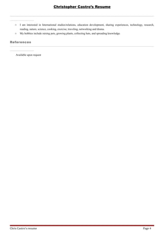 Christopher Castro’s Resume
_________________________________________________________________________________________________________________________________________________________________________________________________________________________________________________________________________________________________________________________________________________________________________________________________________________________________________________________________________________________________________________________________________________________________________________________________________________________________________________________________________________________________________________________________________________________________________________________________________________________________________________________________________________________________________________________________
_________________________________________________________________________________________________________________________________________________--- -
o I am interested in International studies/relations, education development, sharing experiences, technology, research,
reading, nature, science, cooking, exercise, traveling, networking and drama.
o My hobbies include raising pets, growing plants, collecting hats, and spreading knowledge.
References
_________________________________________________________________________________________________________________________________________________________________________________________________________________________________________________________________________________________________________________________________________________________________________________________________________________________________________________________________________________________________________________________________________________________________________________________________________________________________________________________________________________________________________________________________________________________________________________________________________________________________________________________________________________________________________________________________
_________________________________________________________________________________________________________________________________________________--- -
Available upon request
Chris Castro's resume Page 4
 