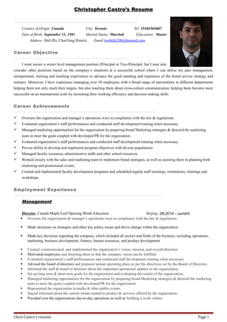 Christopher Castro’s Resume
Country of Origin: Canada City: Toronto Tel: 15101565607
Date of Birth: September 15, 1981 Marital Status: Married Education: Master
Address: ShiLiPu, ChaoYang District Email:twobillz200@hotmail.com
Career Objective
I want secure a senior level management position (Principal or Vice-Principal, but I may also
consider other positions based on the company’s situation) at a successful school where I can utilize my past management,
interpersonal, training and teaching experiences to advance the good standing and reputation of the brand service strategy and
initiates. Moreover, I have experience managing over 50 employees with a broad range of nationalities in different departments
helping them not only reach their targets, but also teaching them about cross-culture communication; helping them become more
successful on an international scale by increasing their working efficiency and decision making skills.
Career Achievements
And
 Oversaw the organization and manager’s operations were in compliance with the law & regulations.
 Evaluated organization’s staff performances and conducted staff development training when necessary.
 Managed marketing opportunities for the organization by preparing broad Marketing strategies & directed the marketing
team to meet the goals coupled with developed PR for the organization.
 Evaluated organization’s staff performances and conducted staff development training when necessary.
 Proven ability to develop and implement program objectives with diverse populations.
 Managed faculty resources, administrative staffs and other school resources.
 Worked closely with the sales and marketing team to implement brand strategies, as well as assisting them in planning both
marketing and promotional events.
 Created and implemented faculty development programs and scheduled regular staff meetings, orientations, trainings and
workshops.
Employment Experience
Management
Director, Canada Maple Leaf Opening Minds Education Beijing, 08-2014 – current
 Oversaw the organization & manager’s operations were in compliance with the law & regulations.
 Made decisions on strategies and other key policy issues and drove change within the organization.
 Made key decisions regarding the company, which included all sectors and fields of the business, including operations,
marketing, business development, finance, human resources, and product development
 Created, communicated, and implemented the organization’s vision, mission, and overall direction.
 Motivated employees and directing them so that the company vision can be fulfilled.
 Evaluated organization’s staff performances and conducted staff development training when necessary.
 Advised the board of directors and prepared annual operating plans as per the directions set by the Board of Directors.
 Informed the staff & board of directors about the important operational updates to the organization.
 Set up long term & short term goals for the organization and evaluating the results of the organization.
 Managed marketing opportunities for the organization by preparing broad Marketing strategies & directed the marketing
team to meet the goals coupled with developed PR for the organization.
 Represented the organization in media & other public events.
 Stayed informed about the current trends related to product & services offered by the organization.
 Presided over the organizations day-to-day operations as well as building a work culture.
Chris Castro's resume Page 1
 
