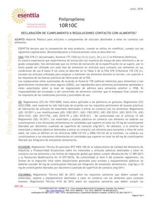 Julio, 2018
ESP 180
POLIPROPILENO DEL CARIBE S. A. • Zona Industrial Mamonal Km.8 Cartagena, Colombia, Sur América
http: //www.esenttia.co • PBX. (575) 6688700 • Fax. (575) 6685757 • Nit.800.059.470-5
Certificados ISO 9001:2015 / 14001: 2015. Homopolímeros y Copolímeros Random e Impacto. ICONTEC SC 028-1/SA 017-1
Página 1 de 3
Polipropileno
10R10C
DECLARACIÓN DE CUMPLIMIENTO A REGULACIONES CONTACTO CON ALIMENTOS1
ASUNTO: Material Plástico para artículos o componentes de artículos destinados a estar en contacto con
alimentos.
ESENTTIA declara que la composición de este producto, cuando se utiliza sin modificar, cumple con las
siguientes Legislaciones, Recomendaciones o Comunicaciones como se describen en:
USA: FDA CFR 21 (Actualizado), Numeral 177.1520 (a) (3) (i) (c)(1), (b) y (c) 3.1a Polímeros Olefínicos.
Es nuestra experiencia que experimentos de extracción con muestras de ensayo de esta referencia o de un
grado comparable, han demostrado que los límites de extracción de la especificación no se superó, por lo
tanto puede ser utilizado con todo tipo de alimentos en artículos para contacto con alimentos en sus
condiciones de uso B hasta H tal como se describe en la Tabla 2 de la FDA CFR 21Numeral 176.170 (c),
excepto los artículos utilizados para empacar o mantener los alimentos durante la cocción, con sujeción a
los requisitos de las buenas prácticas de fabricación de la FDA.
Los coadyuvantes están autorizados de acuerdo al Numeral 178 (aditivos indirectos para alimentos) o son
generalmente reconocidos como seguros (GRAS), son ingredientes para alimentos previamente aprobados o
están autorizados sobre la base de regulaciones de aditivos para alimentos anterior a 1958. Es
responsabilidad del envasador o del convertidor de alimentos controlar que el empaque final cumple con
los requisitos de las condiciones previstas y previsibles de uso.
UE: Reglamentos (CE) No 1935/2004, hasta ahora aplicable a los polímeros en gránulos; Reglamento (CE)
2023/2006, este material ha sido fabricado de acuerdo con los requisitos pertinentes de buenas prácticas
de fabricación de artículos de materiales destinados a entrar en contacto con los alimentos; Reglamento
(UE) 10/2011 y sus modificaciones (UE) 1282/2011; (UE) 1183/2012; (UE) 202/2014; (UE) 2015/174; (UE)
2016/1416, (UE) 2017/752, (UE) 2018/79 y (UE) 2018/213 . De conformidad con el artículo 12 del
Reglamento (UE) 10/2011, Los materiales y objetos plásticos en contacto con alimento no cederán sus
constituyentes a los simulantes alimentarios en cantidades que superen en total los 10 mg de constituyente
liberados por decímetro cuadrado de superficie de contacto (mg/dm2
). No obstante, a lo anterior los
materiales y objetos plásticos destinados a entrar en contacto con alimento para lactantes y niños de corta
edad, tal como se definen en las directivas 2006/141/CE y 2006/125/CE de la Comisión, no cederán sus
constituyentes a los simulantes alimentarios en cantidades que superen en total los 60 mg de constituyente
liberado por kilogramo de simulantes alimentarios.
ECUADOR: Reglamento Técnico Ecuatoriano RTE INEN 100 de la Subsecretaria de Calidad del Ministerio de
Industrias y Productividad Ecuatoriano sobre los materiales y artículos plásticos destinados a estar en
contacto con los alimentos y los límites de migración global que deben cumplir (Resolución No 13 389/2013
y su Resolución Modificatoria No 14 077/2014). De conformidad al Ítem 5 del presente reglamento, los
límites de la migración total sobre disposiciones generales para envases y equipamientos plásticos no
deberán exceder 60 mg de constituyente liberado por kilogramo de simulantes alimentarios. (mg/kg) u 10
mg de constituyente liberados por decímetro cuadrado de superficie de contacto (mg/dm2
)
COLOMBIA: Reglamento Técnico 683 de 2012 sobre los requisitos sanitarios que deben cumplir los
materiales, objetos y equipamientos destinados a estar en contacto con los alimentos para consumo
humano. Reglamento Técnico 4143 de 2012 sobre los requisitos sanitarios que deben cumplir los
 