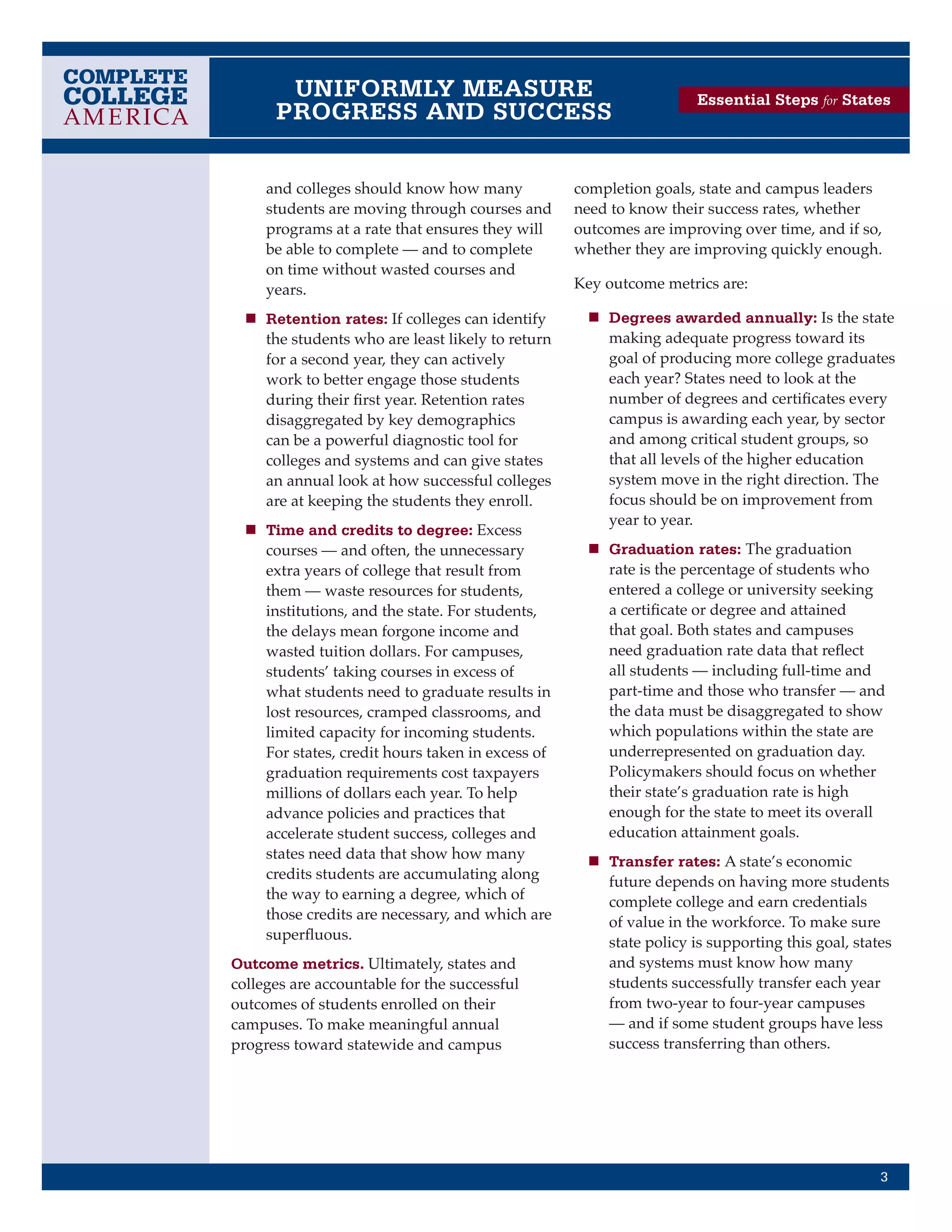 UNIFORMLY MEASURE                                            Essential Steps for States
      PROGRESS AND SUCCESS

     and colleges should know how many             completion goals, state and campus leaders
     students are moving through courses and       need to know their success rates, whether
     programs at a rate that ensures they will     outcomes are improving over time, and if so,
     be able to complete — and to complete         whether they are improving quickly enough.
     on time without wasted courses and
     years.                                        Key outcome metrics are:

  n	 Retention rates: If colleges can identify      n	 Degrees awarded annually: Is the state
     the students who are least likely to return       making adequate progress toward its
     for a second year, they can actively              goal of producing more college graduates
     work to better engage those students              each year? States need to look at the
     during their first year. Retention rates          number of degrees and certificates every
     disaggregated by key demographics                 campus is awarding each year, by sector
     can be a powerful diagnostic tool for             and among critical student groups, so
     colleges and systems and can give states          that all levels of the higher education
     an annual look at how successful colleges         system move in the right direction. The
     are at keeping the students they enroll.          focus should be on improvement from
                                                       year to year.
  n	 Time and credits to degree: Excess
     courses — and often, the unnecessary           n	 Graduation rates: The graduation
     extra years of college that result from           rate is the percentage of students who
     them — waste resources for students,              entered a college or university seeking
     institutions, and the state. For students,        a certificate or degree and attained
     the delays mean forgone income and                that goal. Both states and campuses
     wasted tuition dollars. For campuses,             need graduation rate data that reflect
     students’ taking courses in excess of             all students — including full-time and
     what students need to graduate results in         part-time and those who transfer — and
     lost resources, cramped classrooms, and           the data must be disaggregated to show
     limited capacity for incoming students.           which populations within the state are
     For states, credit hours taken in excess of       underrepresented on graduation day.
     graduation requirements cost taxpayers            Policymakers should focus on whether
     millions of dollars each year. To help            their state’s graduation rate is high
     advance policies and practices that               enough for the state to meet its overall
     accelerate student success, colleges and          education attainment goals.
     states need data that show how many            n	 Transfer rates: A state’s economic
     credits students are accumulating along           future depends on having more students
     the way to earning a degree, which of             complete college and earn credentials
     those credits are necessary, and which are        of value in the workforce. To make sure
     superfluous.                                      state policy is supporting this goal, states
Outcome metrics. Ultimately, states and                and systems must know how many
colleges are accountable for the successful            students successfully transfer each year
outcomes of students enrolled on their                 from two-year to four-year campuses
campuses. To make meaningful annual                    — and if some student groups have less
progress toward statewide and campus                   success transferring than others.




                                                                                                 3
 
