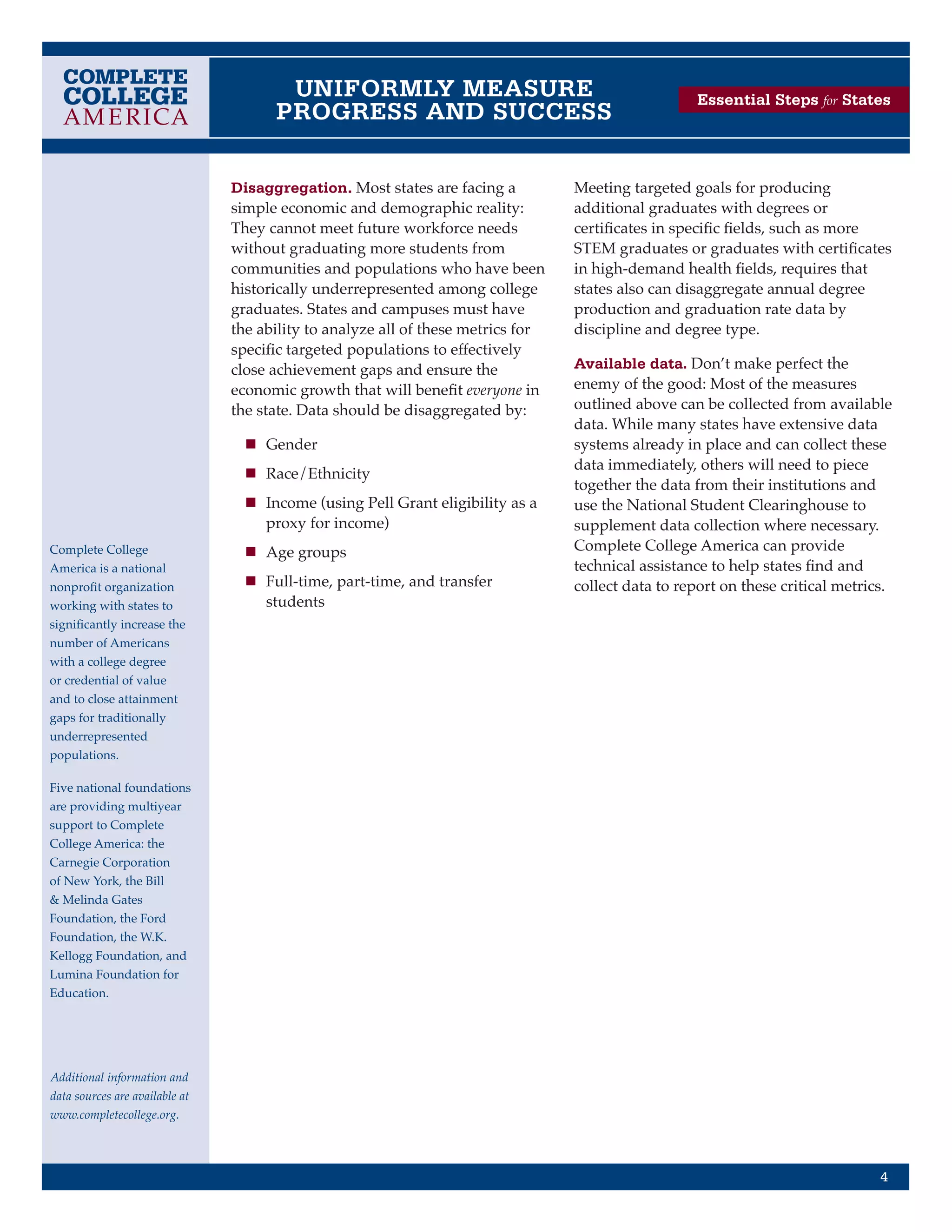 UNIFORMLY MEASURE                                            Essential Steps for States
                                      PROGRESS AND SUCCESS

                                Disaggregation. Most states are facing a          Meeting targeted goals for producing
                                simple economic and demographic reality:          additional graduates with degrees or
                                They cannot meet future workforce needs           certificates in specific fields, such as more
                                without graduating more students from             STEM graduates or graduates with certificates
                                communities and populations who have been         in high-demand health fields, requires that
                                historically underrepresented among college       states also can disaggregate annual degree
                                graduates. States and campuses must have          production and graduation rate data by
                                the ability to analyze all of these metrics for   discipline and degree type.
                                specific targeted populations to effectively
                                close achievement gaps and ensure the             Available data. Don’t make perfect the
                                economic growth that will benefit everyone in     enemy of the good: Most of the measures
                                the state. Data should be disaggregated by:       outlined above can be collected from available
                                                                                  data. While many states have extensive data
                                  n	 Gender                                       systems already in place and can collect these
                                                                                  data immediately, others will need to piece
                                  n	 Race/Ethnicity
                                                                                  together the data from their institutions and
                                  n	 Income (using Pell Grant eligibility as a    use the National Student Clearinghouse to
                                     proxy for income)                            supplement data collection where necessary.
Complete College                  n	 Age groups                                   Complete College America can provide
America is a national                                                             technical assistance to help states find and
nonprofit organization            n	 Full-time, part-time, and transfer           collect data to report on these critical metrics.
working with states to               students
significantly increase the
number of Americans
with a college degree
or credential of value
and to close attainment
gaps for traditionally
underrepresented
populations.

Five national foundations
are providing multiyear
support to Complete
College America: the
Carnegie Corporation
of New York, the Bill
& Melinda Gates
Foundation, the Ford
Foundation, the W.K.
Kellogg Foundation, and
Lumina Foundation for
Education.




Additional information and
data sources are available at
www.completecollege.org.




                                                                                                                                 4
 