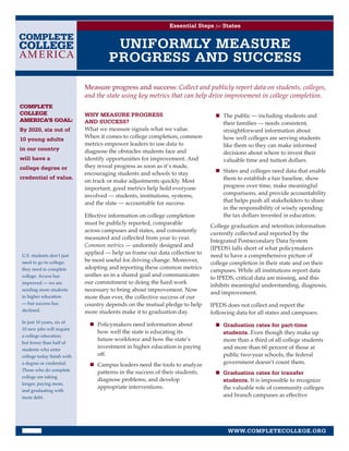 Essential Steps for States


                                      UNIFORMLY MEASURE
                                     PROGRESS AND SUCCESS
                            Measure progress and success: Collect and publicly report data on students, colleges,
                            and the state using key metrics that can help drive improvement in college completion.
COMPLETE
COLLEGE                     WHY MEASURE PROGRESS                                n	 The public — including students and
AMERICA’S GOAL:             AND SUCCESS?                                           their families — needs consistent,
By 2020, six out of         What we measure signals what we value.                 straightforward information about
10 young adults             When it comes to college completion, common            how well colleges are serving students
                            metrics empower leaders to use data to                 like them so they can make informed
in our country              diagnose the obstacles students face and               decisions about where to invest their
will have a                 identify opportunities for improvement. And            valuable time and tuition dollars.
college degree or           they reveal progress as soon as it’s made,
                            encouraging students and schools to stay            n	 States and colleges need data that enable
credential of value.
                            on track or make adjustments quickly. Most             them to establish a fair baseline, show
                            important, good metrics help hold everyone             progress over time, make meaningful
                            involved — students, institutions, systems,            comparisons, and provide accountability
                            and the state — accountable for success.               that helps push all stakeholders to share
                                                                                   in the responsibility of wisely spending
                            Effective information on college completion            the tax dollars invested in education.
                            must be publicly reported, comparable
                                                                              College graduation and retention information
                            across campuses and states, and consistently
                                                                              currently collected and reported by the
                            measured and collected from year to year.
                                                                              Integrated Postsecondary Data System
                            Common metrics — uniformly designed and
                                                                              (IPEDS) falls short of what policymakers
                            applied — help us frame our data collection to
U.S. students don’t just                                                      need to have a comprehensive picture of
                            be most useful for driving change. Moreover,
need to go to college;                                                        college completion in their state and on their
they need to complete       adopting and reporting these common metrics
                                                                              campuses. While all institutions report data
college. Access has         unifies us in a shared goal and communicates
                                                                              to IPEDS, critical data are missing, and this
improved — we are           our commitment to doing the hard work
                                                                              inhibits meaningful understanding, diagnosis,
sending more students       necessary to bring about improvement. Now
                                                                              and improvement.
to higher education         more than ever, the collective success of our
— but success has           country depends on the mutual pledge to help      IPEDS does not collect and report the
declined.                   more students make it to graduation day.          following data for all states and campuses:
In just 10 years, six of
                              n	 Policymakers need information about            n	 Graduation rates for part-time
10 new jobs will require
                                 how well the state is educating its               students. Even though they make up
a college education,
                                 future workforce and how the state’s              more than a third of all college students
but fewer than half of
students who enter
                                 investment in higher education is paying          and more than 60 percent of those at
college today finish with        off.                                              public two-year schools, the federal
a degree or credential.       n	 Campus leaders need the tools to analyze          government doesn’t count them.
Those who do complete
                                 patterns in the success of their students,     n	 Graduation rates for transfer
college are taking
                                 diagnose problems, and develop                    students. It is impossible to recognize
longer, paying more,
                                 appropriate interventions.                        the valuable role of community colleges
and graduating with
more debt.                                                                         and branch campuses as effective




                                                                                     WWW.COMPLETECOLLEGE.ORG
 