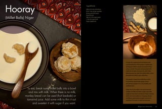 (Millet Balls) Niger
Hooray
To eat, break some millet balls into a bowl
and mix with milk. When there is no milk,
monkey bread can be used (fruit baobab) or
tamarind juice. Add some milk to thin it out
and sweeten it with sugar if you want.
A recipe for a typical lunch for farmers and
rural beneficiaries of the project. Traditionally,
wholegrain millet is locally processed to flour
using a mortar. The grains are pounded with
a little bit of water to loosen the chaff. After
blowing away the chaff, the hulled millet is then
pounded and sifted to get millet flour.
The dough is made from millet flour which
is sometimes spiced with ginger, cloves
and perhaps pepper. It is a very healthy and
satisfying dish.
Under the CCAF project, new and improved
varieties of millet and other staple crops (like
sorghum) have been introduced. These varieties,
which are more resilient to changing climatic
conditions, particularly drought, have led to
significant increases in yield and revenues.
Directions
1.	 In a large bowl, mix the millet flour with all
the spices.
2.	 Add the water to the flour mixture a little at a
time until a thick paste is formed. You might
not need all the water and you might need a
little bit more.
3.	 Shape the millet paste into small millet balls,
the size of golf balls.
4.	 Place the millet balls in a pot, add some
water and boil them for 60 minutes. Make
sure that the pot has enough water so that
the balls are covered. You want the balls
to be cooked all the way through. After 30
minutes, break a millet ball to see if it is
properly cooked or if the inside still looks
lighter in colour and raw. If it is still raw, keep
cooking until it is done. The cooking duration
will ultimately depend on the size of your
millet balls.
5.	 After the millet balls are cooked, place
them in a mortar and pound them into a
paste. This is to make the millet balls even in
texture and easy to break later. A stand mixer
or a food processor can also be used.
6.	 Shape the cooked millet paste into millet
balls again. Roll them in some additional
millet flour to coat them and keep them from
sticking to each other.
Ingredients
400 g (14 oz) millet flour
1/2 to 1 tsp. ginger powder
1/4 tsp. ground cloves
Pinch of salt
300 ml (1 1/4 cups) water
1 litre (4 cups) milk
Sugar (optional)
Adaptive Farms Resilient Table	 33
 