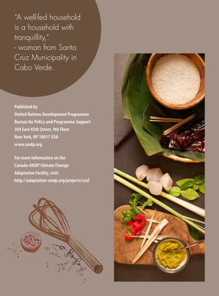 Published by
United Nations Development Programme
Bureau for Policy and Programme Support
304 East 45th Street, 9th Floor
NewYork, NY 10017 USA
www.undp.org
For more information on the
Canada-UNDP Climate Change
Adaptation Facility, visit:
http://adaptation-undp.org/projects/ccaf
“A well-fed household
is a household with
tranquillity,”
- woman from Santa
Cruz Municipality in
Cabo Verde.
 