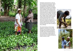 Nonetheless, food production is only one
part of this food security equation. The UN
Food and Agriculture Organization (FAO)
has identified four pillars of food security:
Availability, Access, Utilization, and Stability.
Climate change will impact all four of these
pillars. Availability is directly affected when
production is impacted. As livelihoods and
income generation are negatively disrupted
by these same climatic changes, vulnerable
communities are less able to access the food
that is available, without sufficient incomes.
Further, climate change impacts utilization
of food by threatening other non-food
inputs to food security, such as access to
clean water, sanitation and health care. And
finally, the unpredictable rainfall patterns,
seasonal shifts and extreme events caused
by climate change also make the stability of
food a challenge.
This is why investing in climate change
adaptation is imperative to ensure food
security in these vulnerable communities.
The global community has committed to
this effort under Sustainable Development
Goal 2: Zero Hunger. To reach this goal, we
must consider climate-related impacts on
food and continue to design and implement
resilient solutions, at scale.
Adaptive Farms Resilient Table	 9
HAITI
CAMBODIA
CABO VERDE
 
