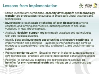 Lessons from implementation
• Strong mechanisms for finance, capacity development and technology
transfer are prerequisites for success of these agricultural practices and
technologies.
• Investment to reach scale by sharing of best-fit practices among
countries and farming communities, matching options to fine-scale
variations in local circumstances.
• Available decision support tools to match practices and technologies
with agro-ecological zones.
• Identify best-bet investment opportunities and country readiness for
implementation and scaling up - successful interventions can serve as
resources to assess investment risks and benefits, and seek international
support
• Promote gender equality - Engaging women in design & management of
new technologies practices will lead to more gender-sensitive innovations
• Potential for agricultural practices and technologies to achieve co-
benefits for environmental health and mitigation of greenhouse gas
emissions.
 