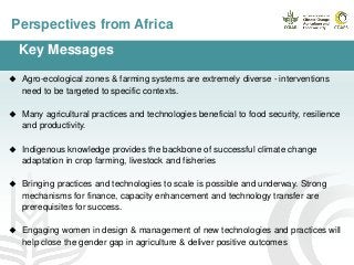 Perspectives from Africa
Key Messages
 Agro-ecological zones & farming systems are extremely diverse - interventions
need to be targeted to specific contexts.
 Many agricultural practices and technologies beneficial to food security, resilience
and productivity.
 Indigenous knowledge provides the backbone of successful climate change
adaptation in crop farming, livestock and fisheries
 Bringing practices and technologies to scale is possible and underway. Strong
mechanisms for finance, capacity enhancement and technology transfer are
prerequisites for success.
 Engaging women in design & management of new technologies and practices will
help close the gender gap in agriculture & deliver positive outcomes
 