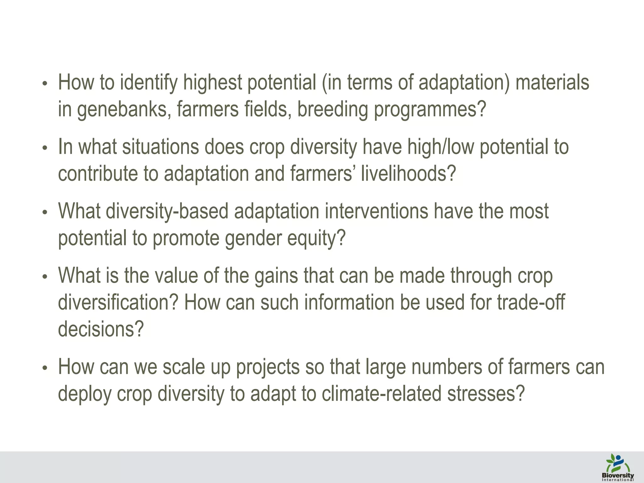 • How to identify highest potential (in terms of adaptation) materials
in genebanks, farmers fields, breeding programmes?
• In what situations does crop diversity have high/low potential to
contribute to adaptation and farmers’ livelihoods?
• What diversity-based adaptation interventions have the most
potential to promote gender equity?
• What is the value of the gains that can be made through crop
diversification? How can such information be used for trade-off
decisions?
• How can we scale up projects so that large numbers of farmers can
deploy crop diversity to adapt to climate-related stresses?
 