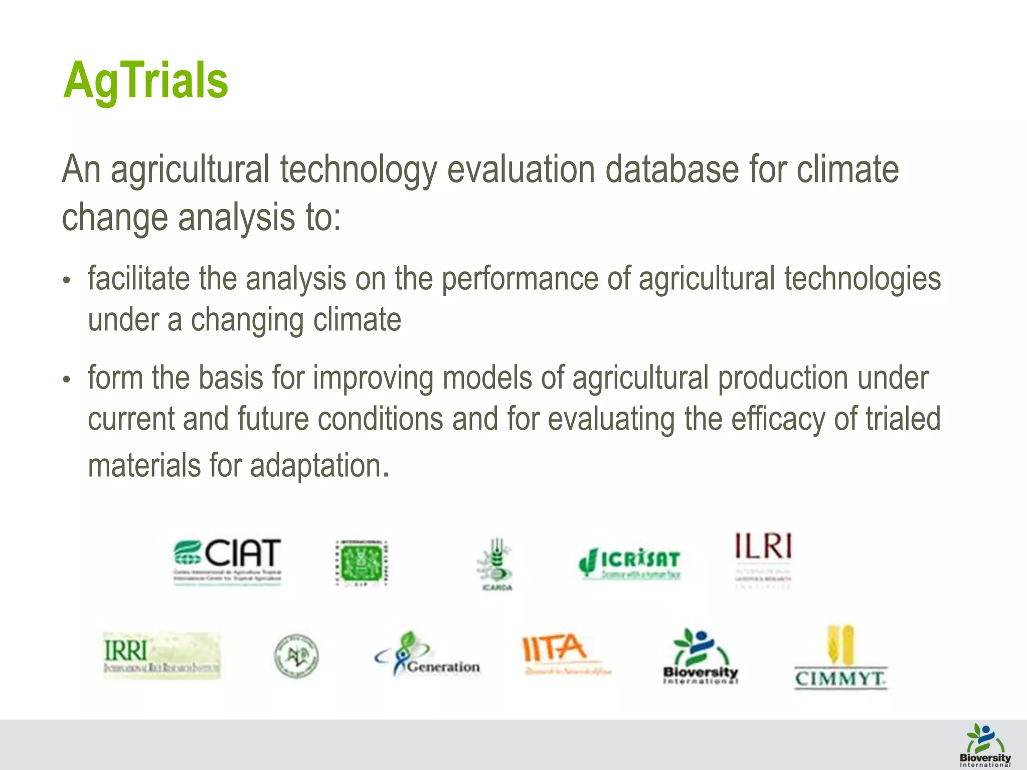 An agricultural technology evaluation database for climate
change analysis to:
• facilitate the analysis on the performance of agricultural technologies
under a changing climate
• form the basis for improving models of agricultural production under
current and future conditions and for evaluating the efficacy of trialed
materials for adaptation.
AgTrials
 