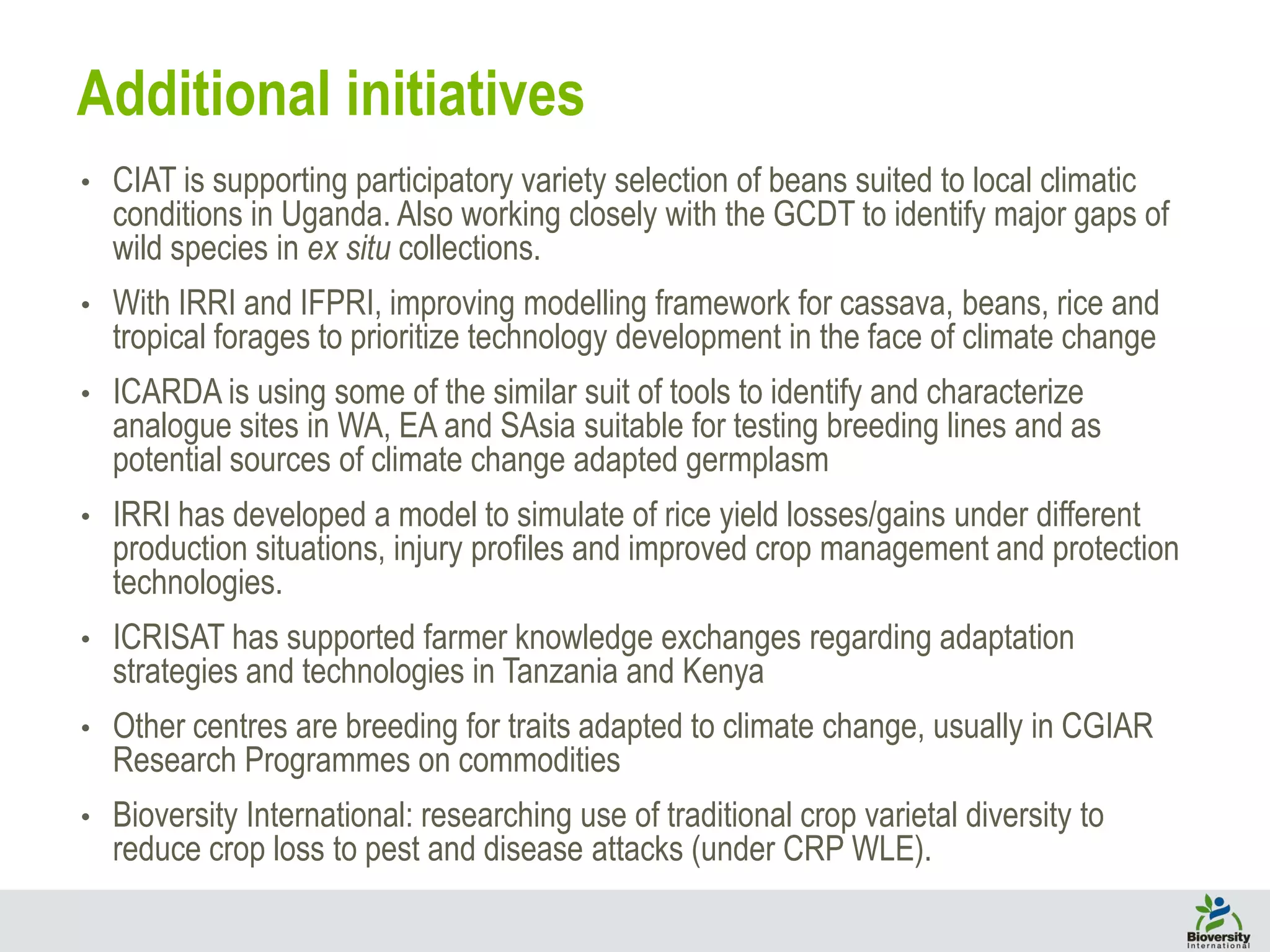 • CIAT is supporting participatory variety selection of beans suited to local climatic
conditions in Uganda. Also working closely with the GCDT to identify major gaps of
wild species in ex situ collections.
• With IRRI and IFPRI, improving modelling framework for cassava, beans, rice and
tropical forages to prioritize technology development in the face of climate change
• ICARDA is using some of the similar suit of tools to identify and characterize
analogue sites in WA, EA and SAsia suitable for testing breeding lines and as
potential sources of climate change adapted germplasm
• IRRI has developed a model to simulate of rice yield losses/gains under different
production situations, injury profiles and improved crop management and protection
technologies.
• ICRISAT has supported farmer knowledge exchanges regarding adaptation
strategies and technologies in Tanzania and Kenya
• Other centres are breeding for traits adapted to climate change, usually in CGIAR
Research Programmes on commodities
• Bioversity International: researching use of traditional crop varietal diversity to
reduce crop loss to pest and disease attacks (under CRP WLE).
Additional initiatives
 