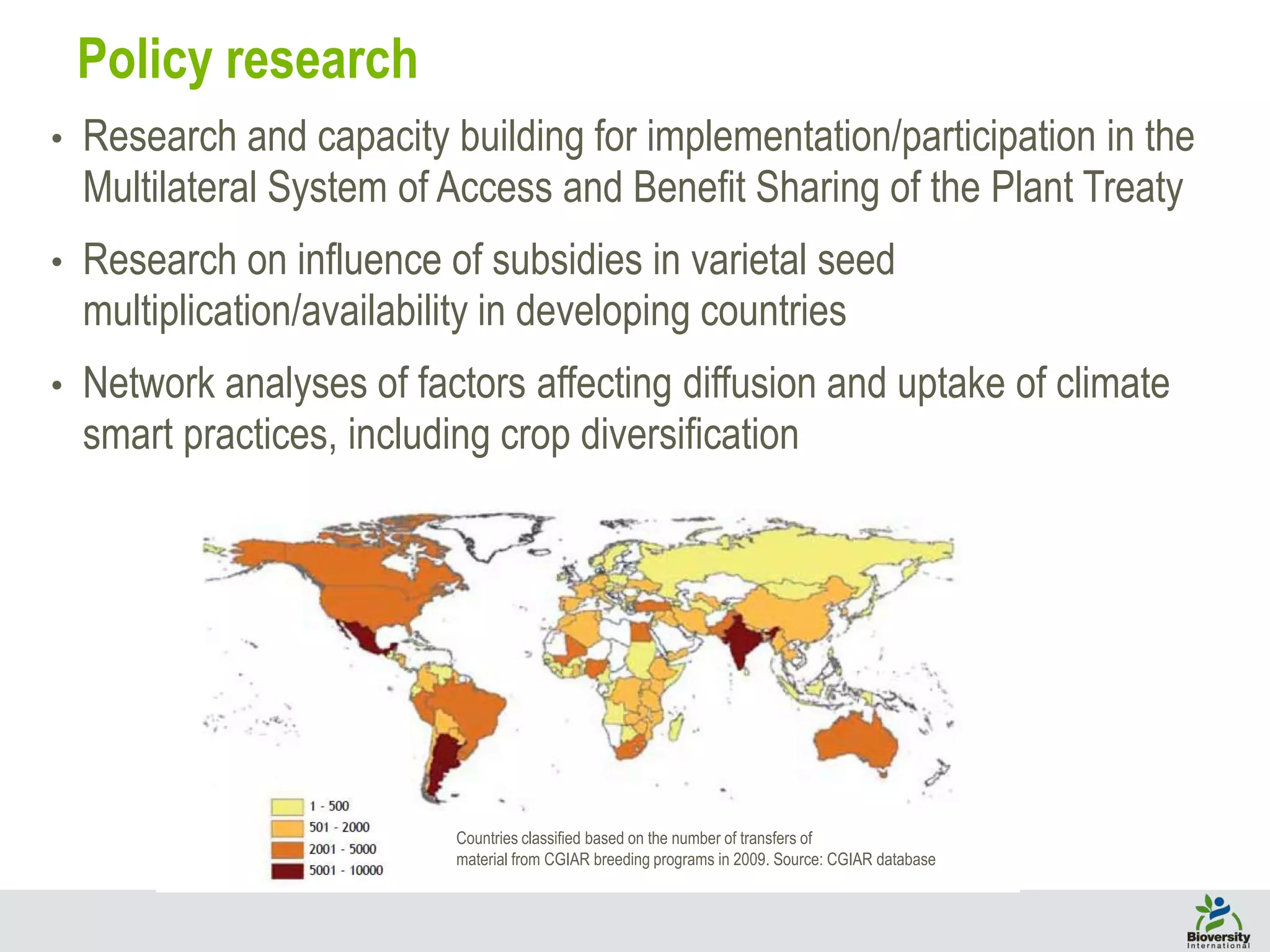 • Research and capacity building for implementation/participation in the
Multilateral System of Access and Benefit Sharing of the Plant Treaty
• Research on influence of subsidies in varietal seed
multiplication/availability in developing countries
• Network analyses of factors affecting diffusion and uptake of climate
smart practices, including crop diversification
Policy research
Countries classified based on the number of transfers of
material from CGIAR breeding programs in 2009. Source: CGIAR database
 
