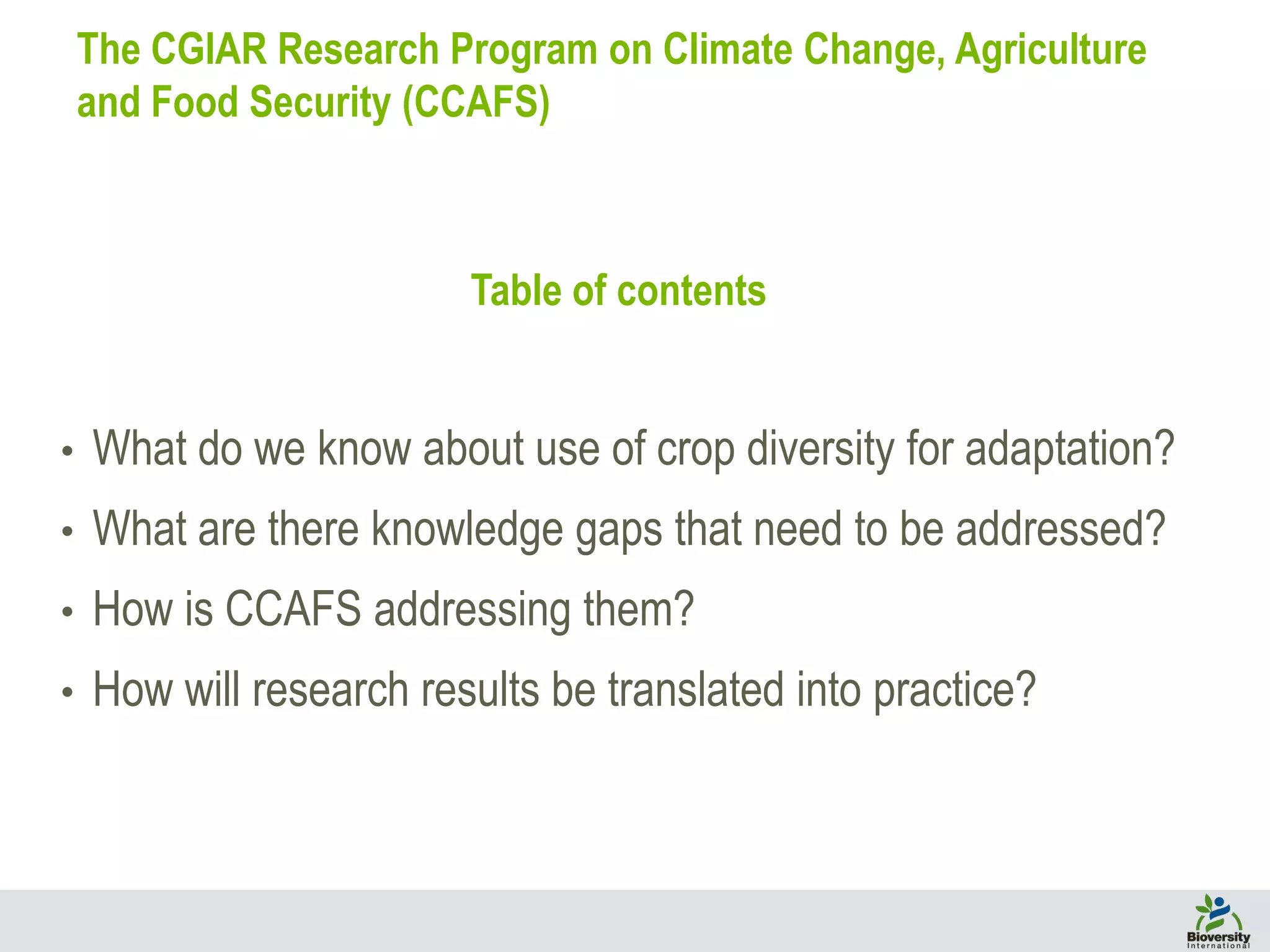 Table of contents
• What do we know about use of crop diversity for adaptation?
• What are there knowledge gaps that need to be addressed?
• How is CCAFS addressing them?
• How will research results be translated into practice?
The CGIAR Research Program on Climate Change, Agriculture
and Food Security (CCAFS)
 