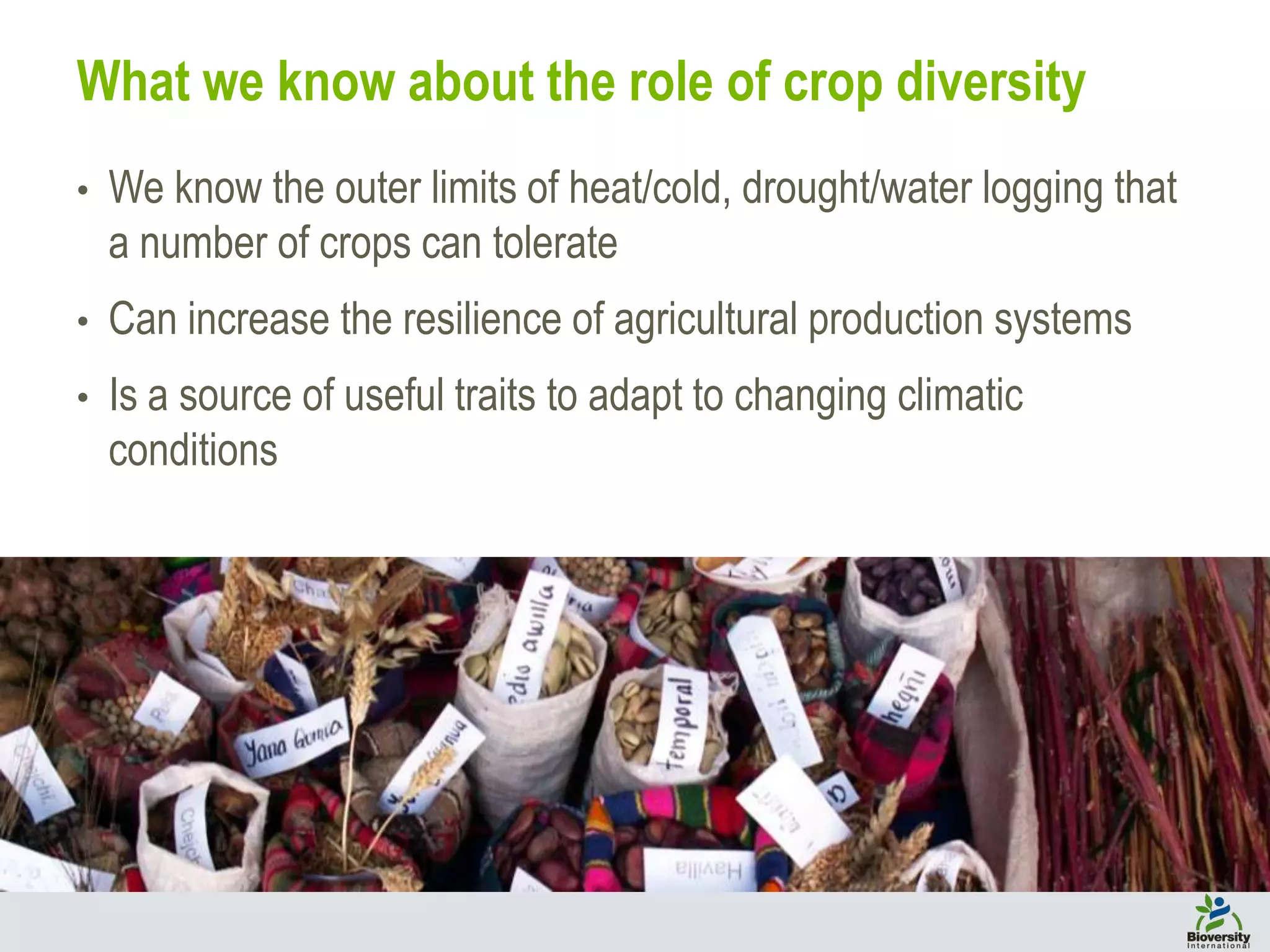What we know about the role of crop diversity
• We know the outer limits of heat/cold, drought/water logging that
a number of crops can tolerate
• Can increase the resilience of agricultural production systems
• Is a source of useful traits to adapt to changing climatic
conditions
 