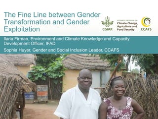 Ilaria Firman, Environment and Climate Knowledge and Capacity
Development Officer, IFAD
Sophia Huyer, Gender and Social Inclusion Leader, CCAFS
The Fine Line between Gender
Transformation and Gender
Exploitation
 