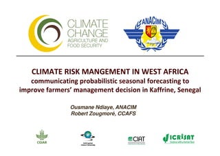 CLIMATE RISK MANGEMENT IN WEST AFRICA
   communicating probabilistic seasonal forecasting to
improve farmers’ management decision in Kaffrine, Senegal

               Ousmane Ndiaye, ANACIM
               Robert Zougmoré, CCAFS
 