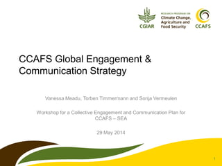 1
CCAFS Global Engagement &
Communication Strategy
Vanessa Meadu, Torben Timmermann and Sonja Vermeulen
Workshop for a Collective Engagement and Communication Plan for
CCAFS – SEA
29 May 2014
 