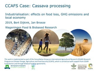 CCAFS Case: Cassava processing
Industrialisation: effects on food loss, GHG emissions and
local economy
2019, Bert Dijkink, Jan Broeze
Wageningen Food & Biobased Research
This work is implemented as part of the Consultative Group on International Agricultural Research (CGIAR) Research
Program on Climate Change, Agriculture and Food Security (CCAFS), which is carried out with support from CGIAR
Fund Donors and through bilateral funding agreements.
 