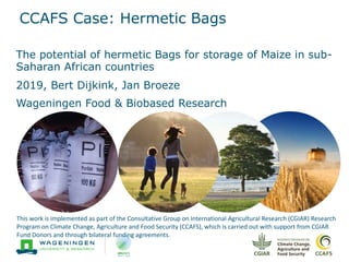 CCAFS Case: Hermetic Bags
The potential of hermetic Bags for storage of Maize in sub-
Saharan African countries
2019, Bert Dijkink, Jan Broeze
Wageningen Food & Biobased Research
This work is implemented as part of the Consultative Group on International Agricultural Research (CGIAR) Research
Program on Climate Change, Agriculture and Food Security (CCAFS), which is carried out with support from CGIAR
Fund Donors and through bilateral funding agreements.
 