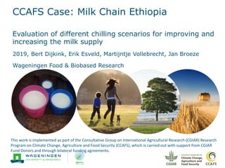 CCAFS Case: Milk Chain Ethiopia
2019, Bert Dijkink, Erik Esveld, Martijntje Vollebrecht, Jan Broeze
Wageningen Food & Biobased Research
This work is implemented as part of the Consultative Group on International Agricultural Research (CGIAR) Research
Program on Climate Change, Agriculture and Food Security (CCAFS), which is carried out with support from CGIAR
Fund Donors and through bilateral funding agreements.
Evaluation of different chilling scenarios for improving and
increasing the milk supply
 