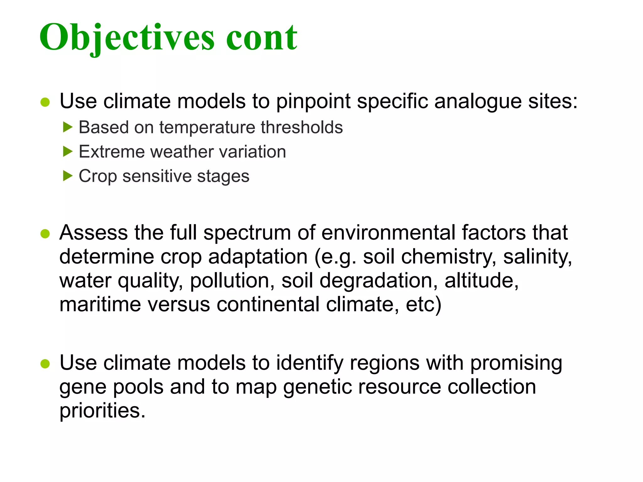 Objectives cont Use climate models to pinpoint specific analogue sites: Based on temperature thresholds Extreme weather variation Crop sensitive stages   Assess the full spectrum of environmental factors that determine crop adaptation (e.g. soil chemistry, salinity, water quality, pollution, soil degradation, altitude, maritime versus continental climate, etc)  Use climate models to identify regions with promising gene pools and to map genetic resource collection priorities. 