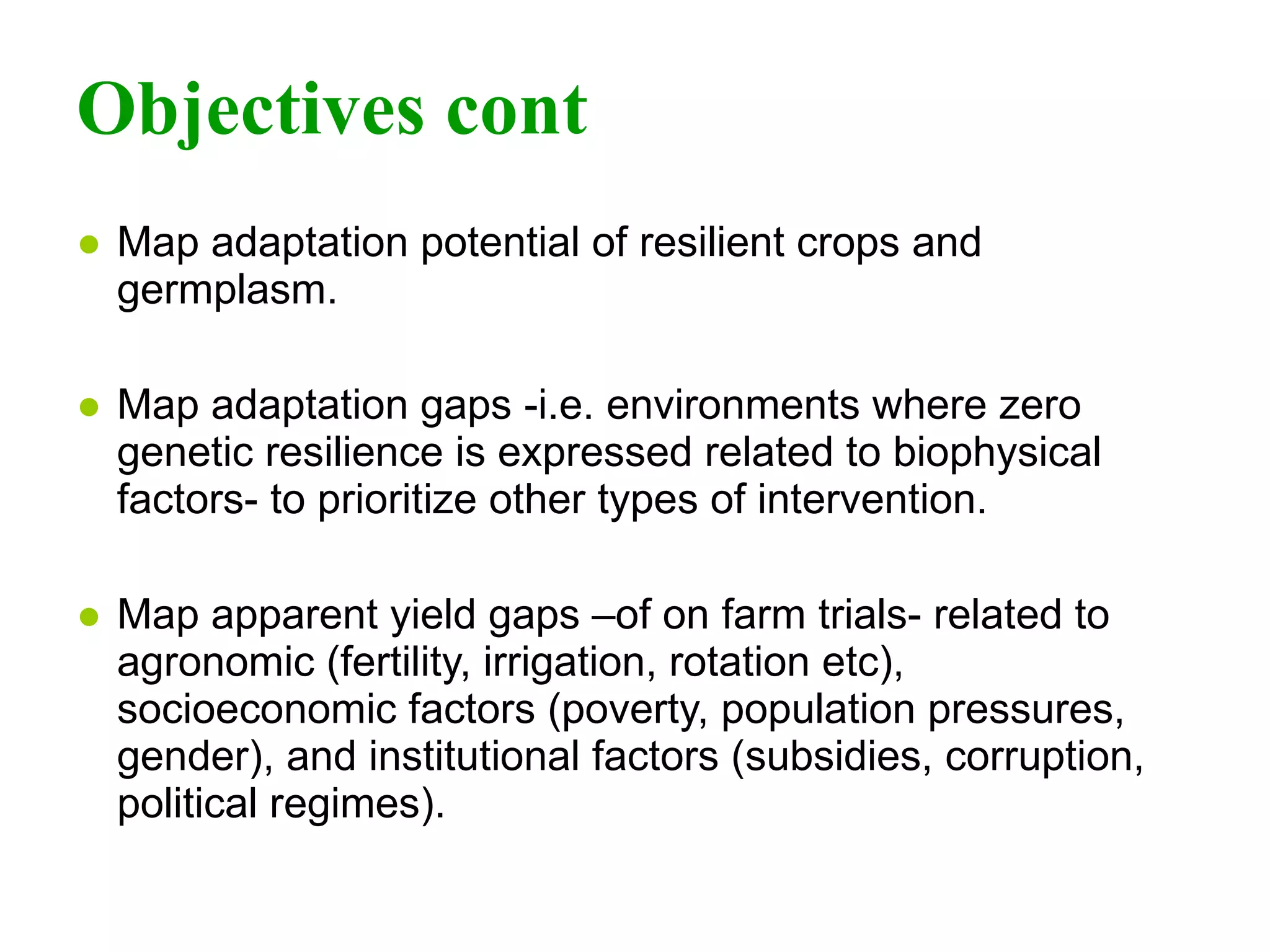 Objectives cont Map adaptation potential of resilient crops and germplasm. Map adaptation gaps -i.e. environments where zero genetic resilience is expressed related to biophysical factors- to prioritize other types of intervention.   Map apparent yield gaps –of on farm trials- related to agronomic (fertility, irrigation, rotation etc), socioeconomic factors (poverty, population pressures, gender), and institutional factors (subsidies, corruption, political regimes). 