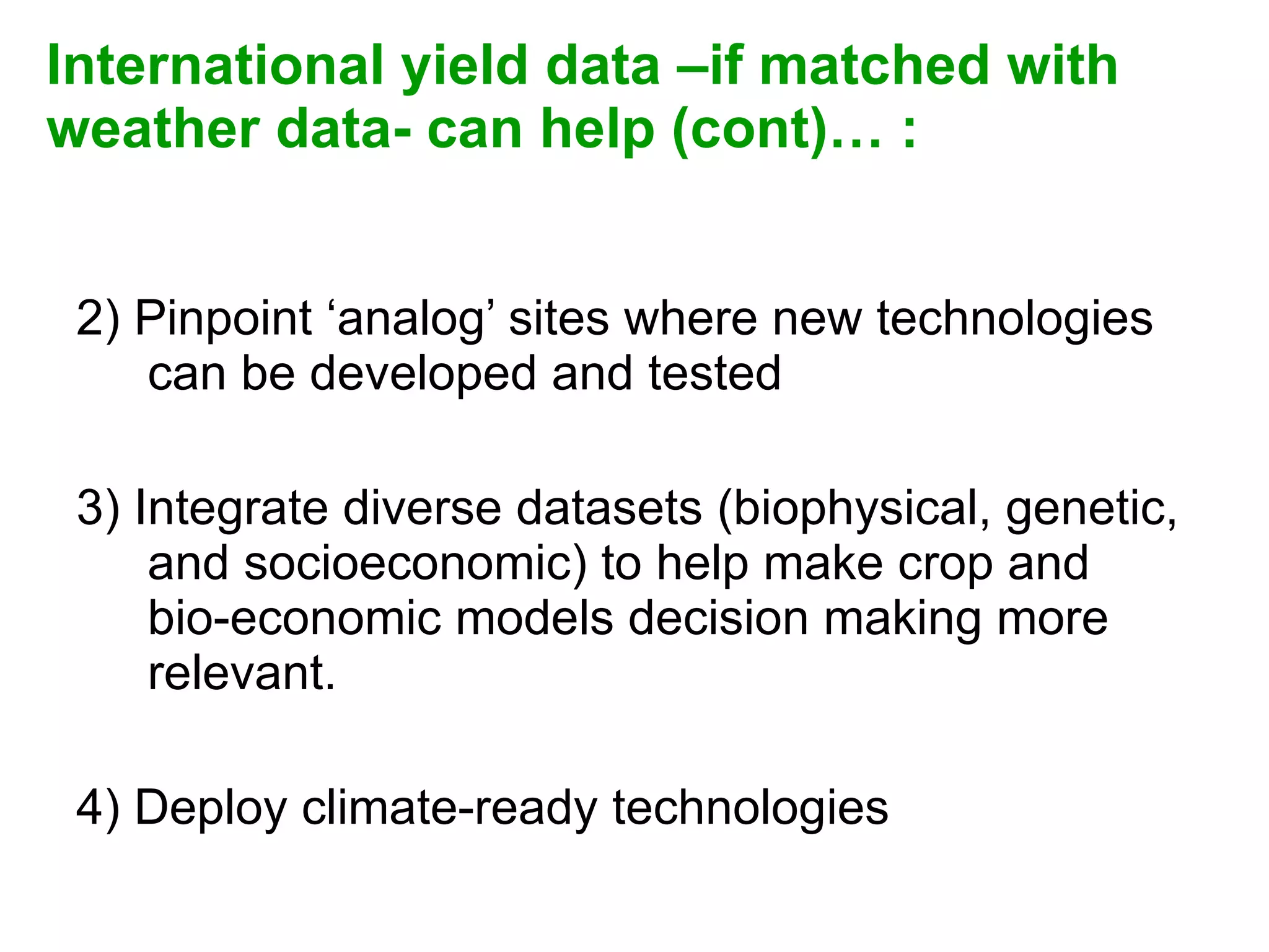 International yield data –if matched with weather data- can help (cont)… :   2) Pinpoint ‘analog’ sites where new technologies can be developed and tested 3) Integrate diverse datasets (biophysical, genetic, and socioeconomic) to help make crop and bio-economic models decision making more relevant. 4) Deploy climate-ready technologies 