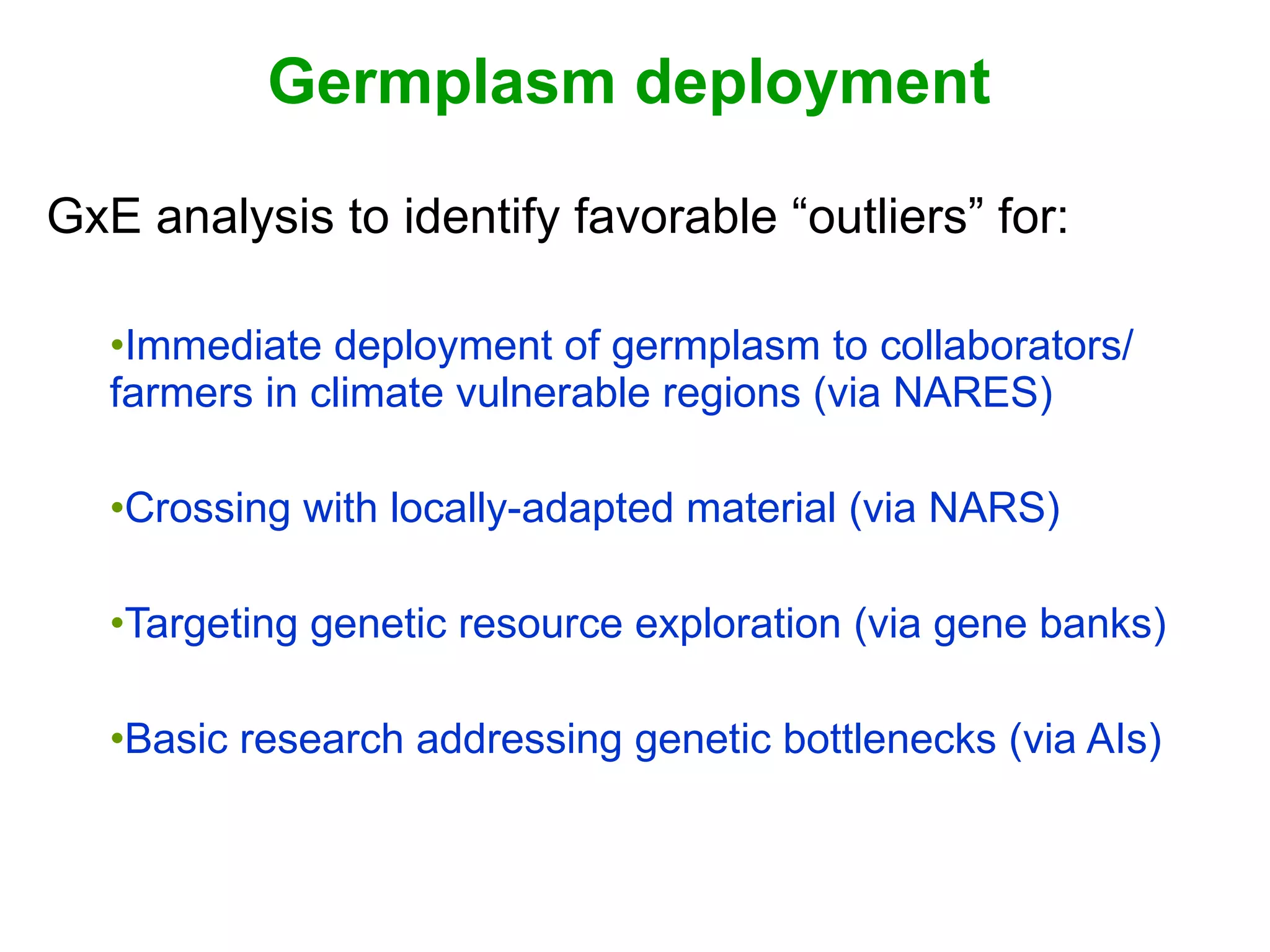 Germplasm deployment GxE analysis to identify favorable “outliers” for: Immediate deployment of germplasm to collaborators/ farmers in climate vulnerable regions (via NARES) Crossing with locally-adapted material (via NARS) Targeting genetic resource exploration (via gene banks) Basic research addressing genetic bottlenecks (via AIs) 