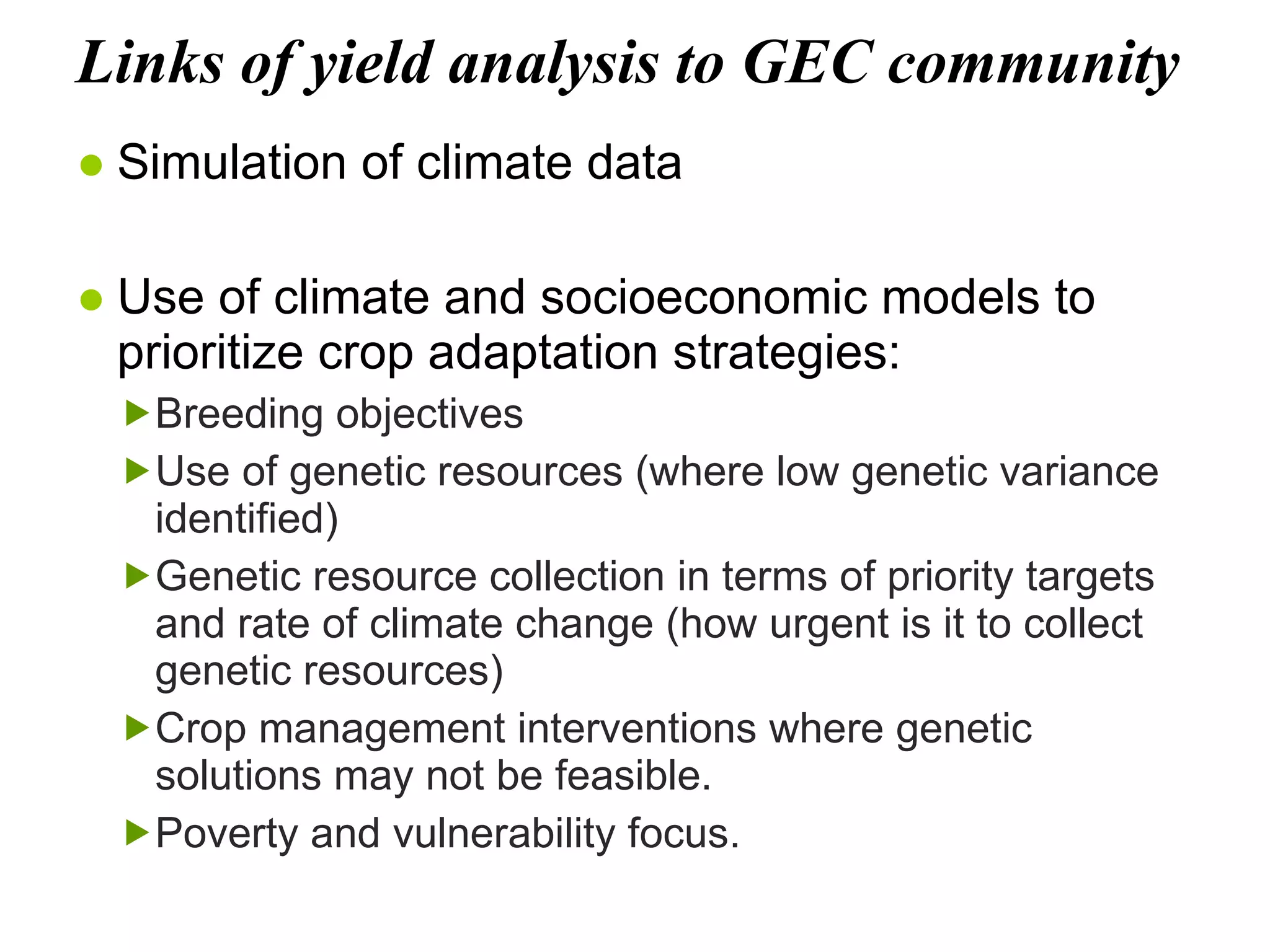Links of yield analysis to GEC community Simulation of climate data Use of climate and socioeconomic models to prioritize crop adaptation strategies: Breeding objectives  Use of genetic resources (where low genetic variance identified) Genetic resource collection in terms of priority targets and rate of climate change (how urgent is it to collect genetic resources) Crop management interventions where genetic solutions may not be feasible. Poverty and vulnerability focus. 