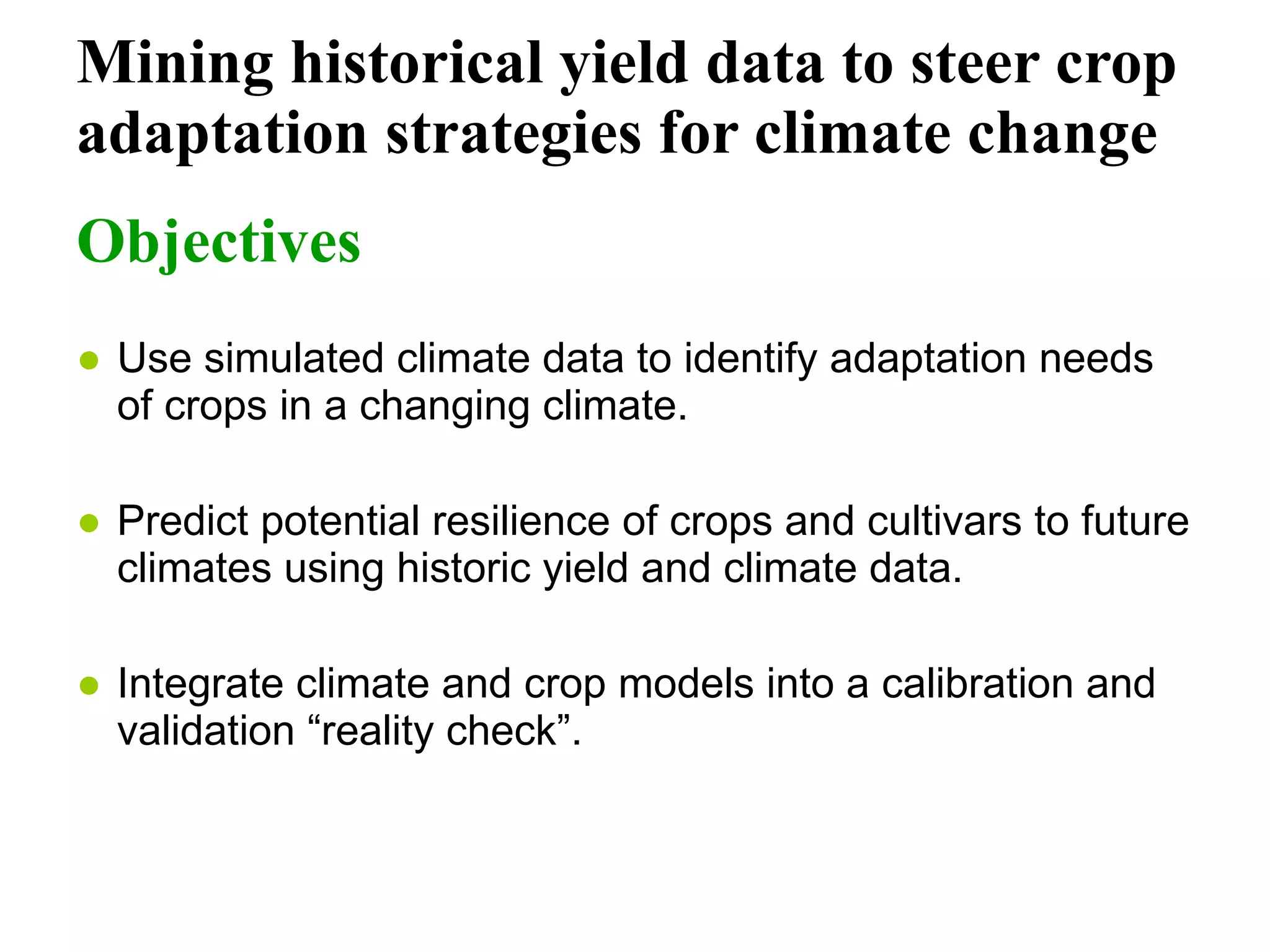 Mining historical yield data to steer crop adaptation strategies for climate change Objectives Use simulated climate data to identify adaptation needs of crops in a changing climate.   Predict potential resilience of crops and cultivars to future climates using historic yield and climate data. Integrate climate and crop models into a calibration and validation “reality check”.   