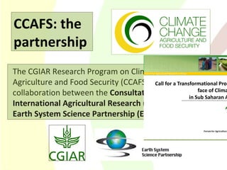 The CGIAR Research Program on Climate Change, Agriculture and Food Security (CCAFS) is a strategic collaboration between the  Consultative Group on International Agricultural Research (CGIAR)  and   the   Earth System Science Partnership (ESSP) .  CCAFS: the partnership 