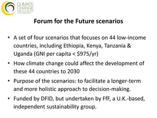 Forum for the Future scenarios

• A set of four scenarios that focuses on 44 low-income
  countries, including Ethiopia, Kenya, Tanzania &
  Uganda (GNI per capita < $975/yr)
• How climate change could affect the development of
  these 44 countries to 2030
• Purpose of the scenarios: to facilitate a longer-term
  and more holistic approach to decision-making.
• Funded by DFID, but undertaken by FfF, a U.K.-based,
  independent sustainability group.
 