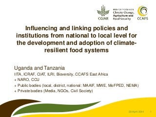 1
Influencing and linking policies and
institutions from national to local level for
the development and adoption of climate-
resilient food systems
Uganda and Tanzania
IITA, ICRAF, CIAT, ILRI, Bioversity, CCAFS East Africa
+ NARO, CCU
+ Public bodies (local, district, national: MAAIF, MWE, MoFPED, NEMA)
+ Private bodies (Media, NGOs, Civil Society)
29 April 2014
 