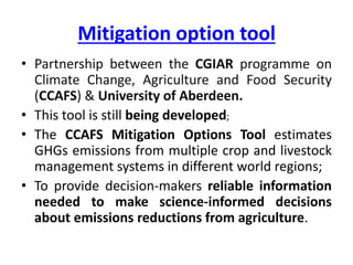 Mitigation options tool
• Partnership between the CGIAR programme on
Climate Change, Agriculture and Food Security
(CCAFS) & University of Aberdeen.
• This tool is still being developed;
• The CCAFS Mitigation Options Tool estimates
GHGs emissions from multiple crop and livestock
management systems in different world regions;
• To provide decision-makers reliable information
needed to make science-informed decisions
about emissions reductions from agriculture.
 