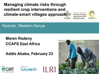 Managing climate risks through
resilient crop interventions and
climate-smart villages approach
Maren Radeny
CCAFS East Africa
Addis Ababa, February 23
Nyando, Western Kenya
 