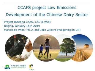 CCAFS project Low Emissions
Development of the Chinese Dairy Sector
Project meeting CAAS, CAU & WUR
Beijing, January 15th 2019
Marion de Vries, Ph.D. and Jelle Zijlstra (Wageningen UR)
 