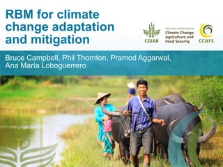 RBM for climate
change adaptation
and mitigation
Bruce Campbell, Phil Thornton, Pramod Aggarwal,
Ana María Loboguerrero
 