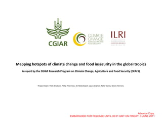 Mapping hotspots of climate change and food insecurity in the global tropics
   A report by the CGIAR Research Program on Climate Change, Agriculture and Food Security (CCAFS)




               Project team: Polly Ericksen, Philip Thornton, An Notenbaert, Laura Cramer, Peter Jones, Mario Herrero.




                                                                                                    Advance Copy.
                                                     EMBARGOED FOR RELEASE UNTIL 00:01 GMT ON FRIDAY, 3 JUNE 2011
 
