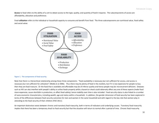Advance Copy
Access to food refers to the ability of a unit to obtain access to the type, quality, and quantity of food it requires. The subcomponents of access are
affordability, allocation and preference.

Food utilization refers to the individual or household capacity to consume and benefit from food. The three subcomponents are nutritional value, food safety
and social value.




Figure 1. The components of food security.

Note that there is a hierarchical relationship among these three components: “food availability is necessary but not sufficient for access, and access is
necessary but not sufficient for utilization” (Webb et al 2006). Thus there may be plenty of food in the markets, but if it is too expensive for people to buy
then they are food insecure. Or the food that is available and affordable may be of inferior quality and hence people may be micronutrient deficient. Diseases
such as HIV can also interfere with people’s ability to utilize foods properly while a hazard or shock could adversely affect any one of these aspects (make food
more expensive, cause shortfalls in production, or affect food safety); hence stability over time is also included. Food security status is also linked to a number
of socio-economic characteristics, including wealth, age and status within a household. In addition, the gender dimension of food security has been explored in
terms of the differences between food security outcomes for men and women in the same household and with regard to the key role that women play in
attending to the food security of their children (FAO 2011).

An important distinction exists between chronic and transitory food insecurity, both in terms of indicators and underlying causes. Transitory food insecurity
implies that there has been a temporary shock to food security but that the situation will return to normal after a period of time. Chronic food insecurity
                                                                                                                                                                10
 