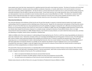 Advance Copy
means people cannot meet their basic requirements for a significant period of time with a more long term outcome. The drivers of transitory and chronic food
insecurity are often different: transitory results from variability in production, food prices, or incomes, while chronic is the result of systemic or structural
failure such as poverty or political marginalization. The two do interact, as chronic food insecurity results from one or a series of transitory shocks causing very
vulnerable households to lose the ability to cope with any future shocks. Chronic food insecurity, such as high malnutrition rates or low household incomes,
can make populations much more vulnerable to severe transitory shocks like a price increase (Misselhorn et al 2010). This distinction is relevant for CCAFS
because climate change will have longer term impacts on production trends but in the short term it will increase variability and extreme events. Food
insecurity is always due to multiple stressors, so the impact of climatic shocks has to be in the context of this multiple exposure.

Measuring Food (In)Security

The continued refinement of the definition of food security over the past three decades in response to improved empirical evidence has brought a greater
understanding of both the components and the underlying causes of food insecurity. Despite this, the measurement and evaluation of food insecurity remains
difficult. For much of the 1970s there was a bias equating food security with availability; this began to change after Sen’s 1981 book articulating the idea that
famines are not necessarily caused by a lack of food, but a lack of access to it (Webb et al 2006). Given the acknowledged multiple dimensions of food security,
one indicator does not give the entire picture. Because it is a complex concept, involving the interaction of many different factors, there is no single
measurement for food security (Riely et al 1999). Multiple indicators, most of which are proxy indicators, are used to determine food security status, and these
vary depending on the global, national, district, household, or individual level.

Webb et al (2006) outline three recent advances in understanding and measuring food security. The first is a shift from measuring availability and utilization to
measuring “inadequate access.” Researchers and policy makers are increasingly acknowledging that purchasing power is the key to access. This shift happened
after research showed a weak relationship between food availability and nutritional status, at national, household and individual levels. While the shift to
measuring access is a crucial development to better understanding food insecurity, there are no exact indicators of access failure. Widely accepted proxies of
both food supply failure and impaired utilization are available, but the relatively new attempt to measure inadequate access is not as yet developed.
Households have many ways to mitigate or cope with negative shock and the search for measures of access failure has recently focused on measuring the
potential use of these coping behaviours as indicators (Coates et al 2006).

The second shift in food security measurement is an expanding effort to find fundamental measures instead of relying on proxy measures. Much of the food
security measurement that takes place in developing countries is ‘derived measurement’, which relies on proxy measures such as food consumption, income,
or assets - thought to be indicators of food security. This is problematic because:

            There is no empirical link between the measures and actual food insecurity.
            The strength of correlation may differ between contexts and causes and consequences may also differ.
            The actual causes and consequences of food insecurity may be overlooked when using derived measures.

However proxy measures are often all there are to use, given the absence of fundamental measures (Webb et al 2006).



                                                                                                                                                                  11
 