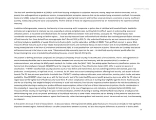 Advance Copy
The third shift identified by Webb et al (2006) is a shift from focusing on objective to subjective measures: moving away from absolute measures, such as
poverty lines and expenditure on goods and services, to experiential and perception measures that can be analyzed using econometric methods. For example,
Coates et al (2006) analyse 22 separate scales and ethnographies exploring food insecurity and find four universal domains: uncertainty or worry, insufficient
quantity, inadequate quality and social unacceptability. The first and last of these are subjective assessments but are fundamental to the experience of food
insecurity.

In addition to being complex, measuring food security is time consuming and it is expensive to gather data at individual and household levels. Availability
estimates can be generated at relatively low cost, especially at national and global scales, but they hide the difficult aspect of understanding access and
utilization patterns at household and individual levels; for example differences between males and females, young and old. “The global figures mask
considerable heterogeneity among and within regions. … Food security measures based on household and individual data routinely generate higher estimates
of food insecurity than those derived from more aggregate data” (Barrett 2010, p.826). To fully understand food security, we must measure more than just
nutritional status and availability of supply; the element of vulnerability must be captured as well (Barrett 2010). This is a difficult concept to assess. Most
measures of food insecurity (such as food intake, food production or income, and nutritional status) are static in nature and do not predict the possibility of
having inadequate food in the future (Christiaensen and Boisvert 2000). It is not possible from such measures to assess if those who are currently food secure
will become insecure in the future or vice versa. “Observational data necessarily report on the past… An ideal food security indicator would reflect the
forward-looking time series of probabilities of satisfying the access criteria” (Barrett 2010 p.826).

The problem of defining thresholds complicates the conceptual complexity of food security and its difficulties of measurement. There is little agreement on
which thresholds should be used to describe the difference between food security and food insecurity, with the exception of FAO’s standard of
undernourishment, and perhaps the WHO growth standards for children under five (WHO 2009). Two widely applied food security classification systems, the
Famine Early Warning System Network (FEWSNET) and the Integrated Food Security Phase Classification System (IPC), differ in several key aspects of
classification. FEWSNET classifies food security outcomes (such as food deficits and malnutrition), but not underlying conditions (for example, poor crop
production, chronic poverty, or high food prices). In contrast, the IPC takes into account underlying conditions affecting food security, such as civil strife and
hazards. The IPC also sets more quantitative thresholds than FEWSNET, including crude mortality rates, acute malnutrition, stunting, caloric intake, and water
availability. Also, FEWSNET colours map areas with the food security level of the majority of the poorest wealth group in a given area, while the IPC colours a
region based on the highest level of food insecurity found there. A further complication is the use of stunting (low height for age) for chronic food insecurity
and the use of wasting (low weight for height) for transitory or acute food insecurity. Food security responses are often based on the indicators collected, so
measuring either stunting or wasting may produce different response options, either in the form of direct interventions or policies. Also for consideration in
the complexity of measuring and setting thresholds for food insecurity is the issue of laggingversus early indicators. As indicated by Barrett (2010), most
measures of food security are reporting on the past: nutritional indicators, whether of stunting or wasting, reflect that food insecurity has already occurred.
While monitoring food prices can provide an indicator of future food insecurity to some extent, researchers are still working to find predictive indicators that
can be used to design preventative measures against food insecurity, rather than learning about food insecurity once it has occurred and only then intervening
to mitigate it.

A final point is the issue of level of measurement. As discussed above, referring to Barrett (2010), global food security measures are broad and hide significant
disparities between regions. National indicators can offer comparability between countries, but also obscure great differences at provincial or district levels
                                                                                                                                                                12
 